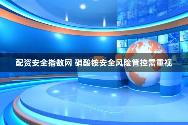 配资安全指数网 硝酸铵安全风险管控需重视